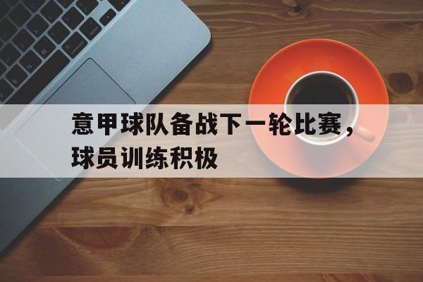 星空官网-意甲球队备战下一轮比赛,球员训练积极进行