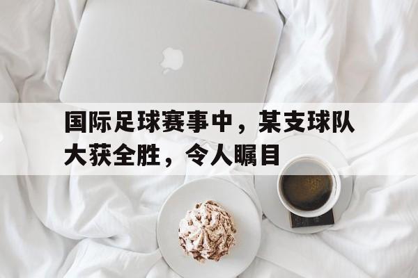 国际足球赛事中,某支球队大获全胜,令人瞩目的是